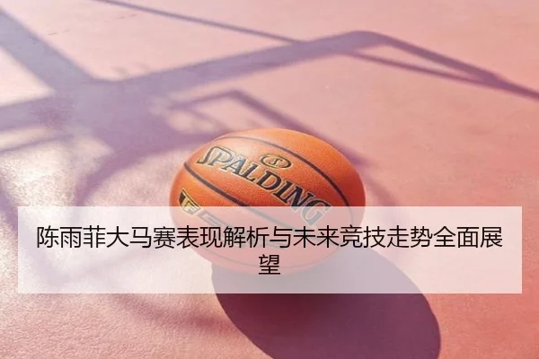 陈雨菲大马赛表现解析与未来竞技走势全面展望