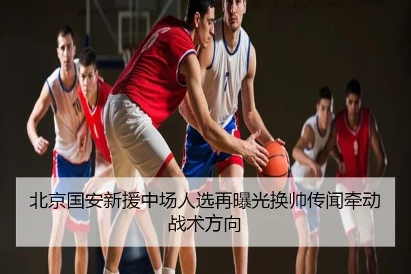 北京国安新援中场人选再曝光换帅传闻牵动战术方向