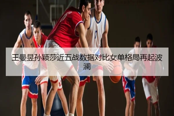 王曼昱孙颖莎近五战数据对比女单格局再起波澜