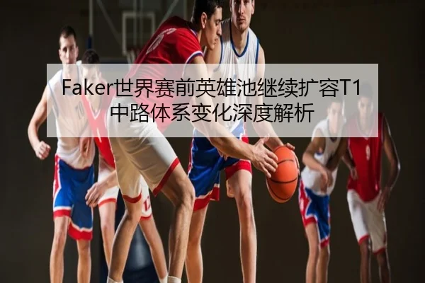 Faker世界赛前英雄池继续扩容T1中路体系变化深度解析
