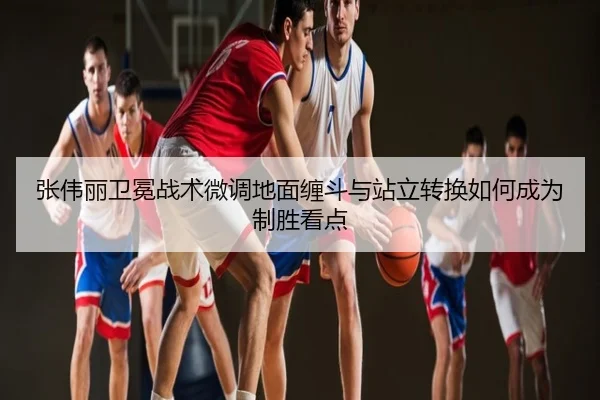 张伟丽卫冕战术微调地面缠斗与站立转换如何成为制胜看点