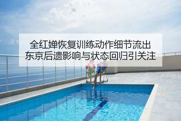 全红婵恢复训练动作细节流出 东京后遗影响与状态回归引关注
