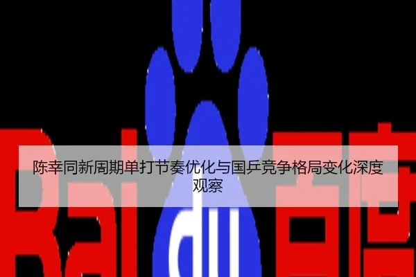 陈幸同新周期单打节奏优化与国乒竞争格局变化深度观察