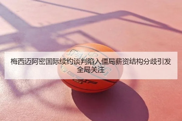 梅西迈阿密国际续约谈判陷入僵局薪资结构分歧引发全局关注